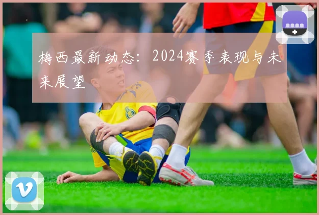 梅西最新动态:2024赛季表现与未来展望