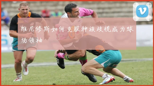 维尼修斯如何克服种族歧视成为球场领袖