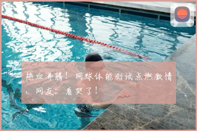 热血沸腾！网球体能测试点燃激情，网友：看哭了！