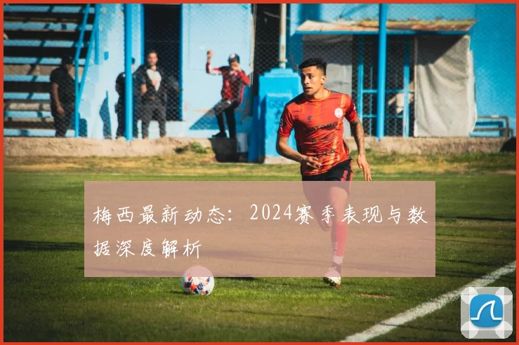 梅西最新动态：2024赛季表现与数据深度解析