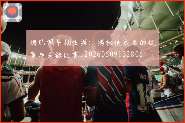 姆巴佩早期生涯：揭秘他成名的故事与关键比赛_20260609132806