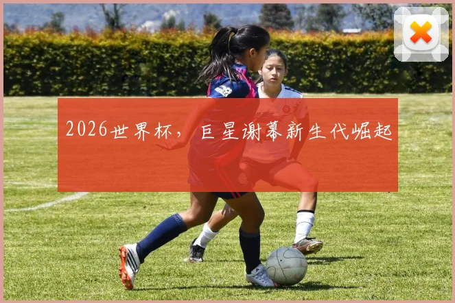 2026世界杯,巨星谢幕新生代崛起