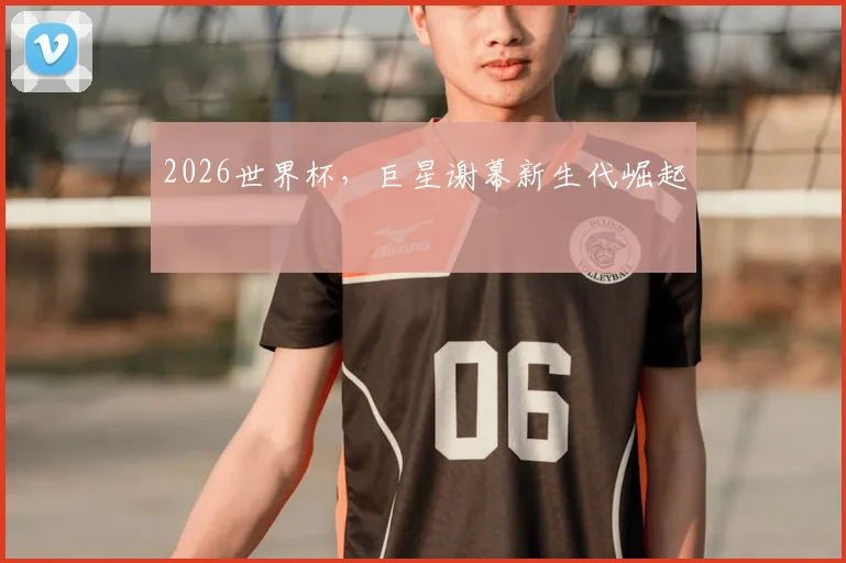 2026世界杯,巨星谢幕新生代崛起