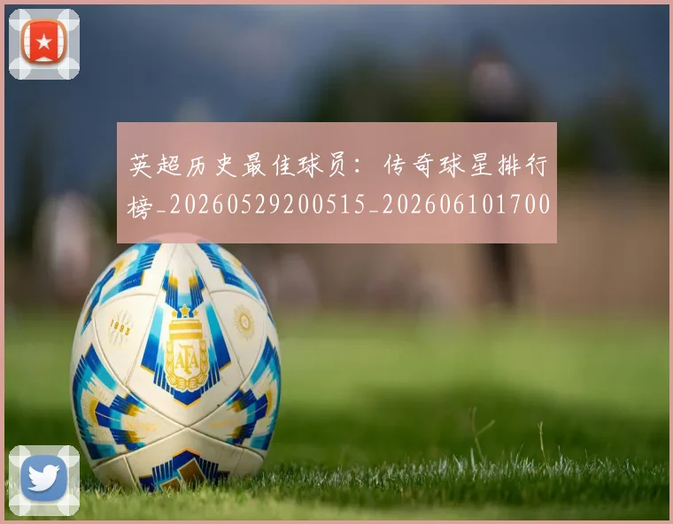 英超历史最佳球员：传奇球星排行榜_20260529200515_20260610170034
