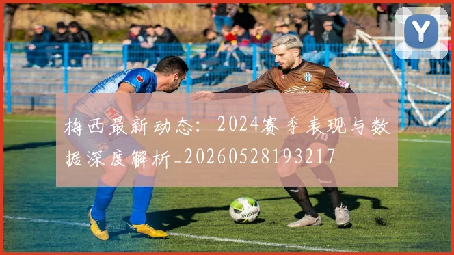梅西最新动态:2024赛季表现与数据深度解析_20260528193217