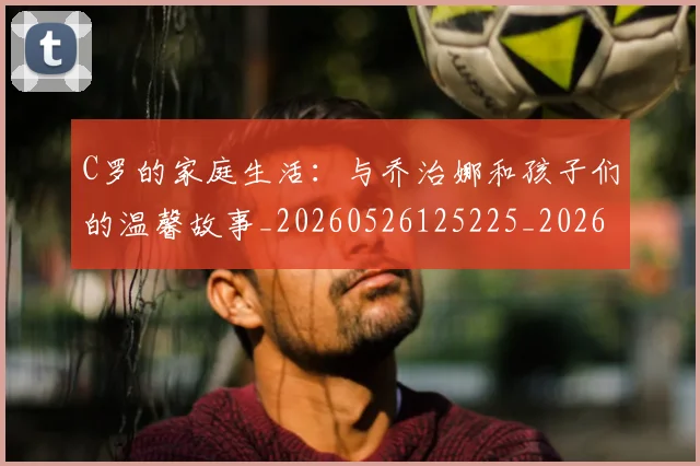 C罗的家庭生活：与乔治娜和孩子们的温馨故事_20260526125225_20260606165415