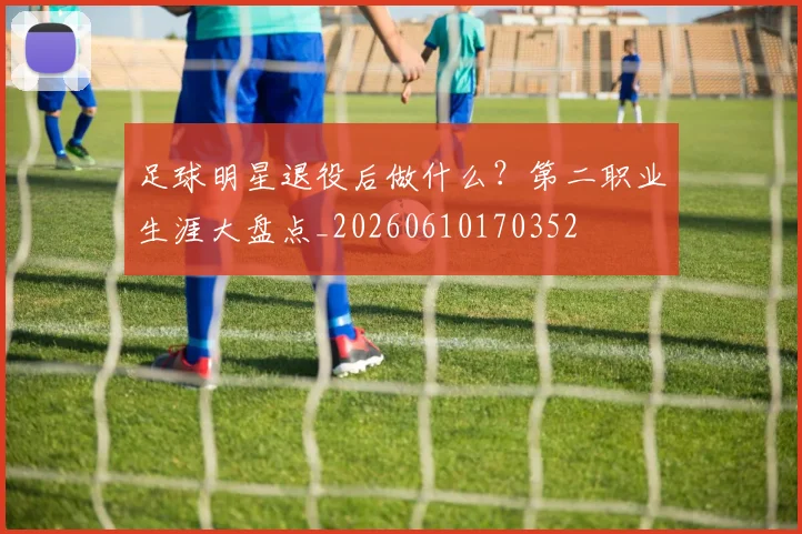 足球明星退役后做什么？第二职业生涯大盘点_20260610170352